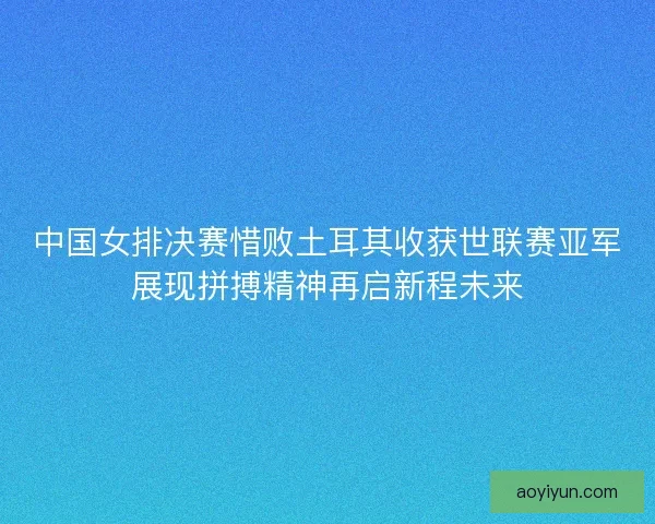 中国女排决赛惜败土耳其收获世联赛亚军展现拼搏精神再启新程未来