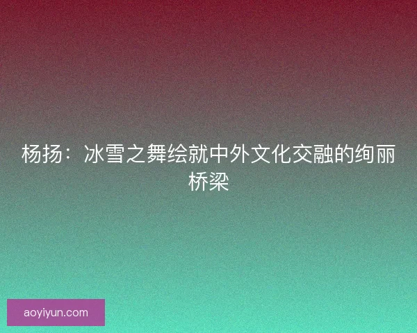 杨扬：冰雪之舞绘就中外文化交融的绚丽桥梁